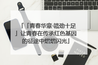 「青春华章·赣劲十足」让青春在传承红色基因的征途中熠熠闪光