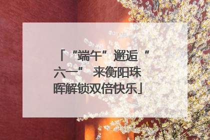 “端午”邂逅“六一” 来衡阳珠晖解锁双倍快乐
