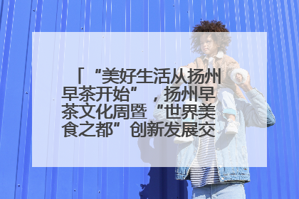 “美好生活从扬州早茶开始”，扬州早茶文化周暨“世界美食之都”创新发展交流活动启幕