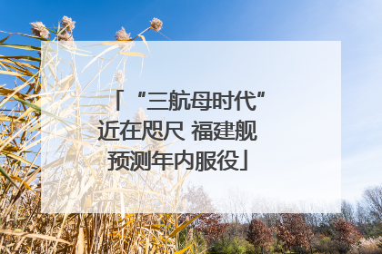 “三航母时代”近在咫尺 福建舰预测年内服役