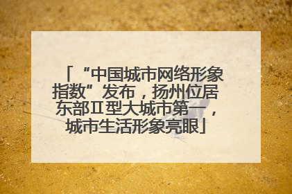 “中国城市网络形象指数”发布，扬州位居东部Ⅱ型大城市第一，城市生活形象亮眼
