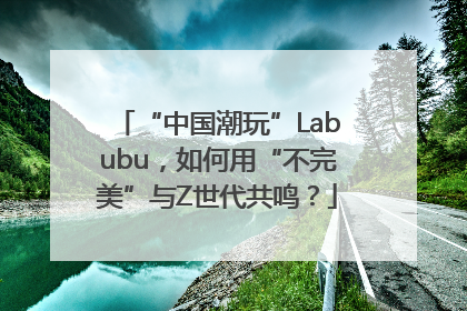 “中国潮玩”Labubu，如何用“不完美”与Z世代共鸣？