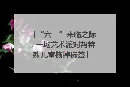 “六一”来临之际，一场艺术派对帮特殊儿童撕掉标签