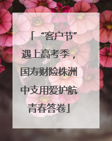 “客户节”遇上高考季，国寿财险株洲中支用爱护航青春答卷