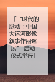 “时代的脉动：中国大运河影像叙事作品巡展” 启动仪式举行