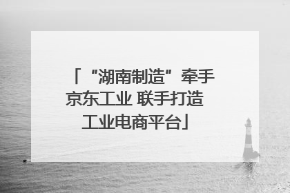 “湖南制造”牵手京东工业 联手打造工业电商平台