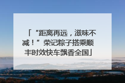 “距离再远，滋味不减！”荣记粽子搭乘顺丰时效快车飘香全国