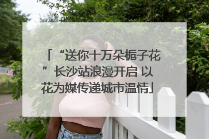 “送你十万朵栀子花”长沙站浪漫开启 以花为媒传递城市温情