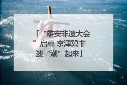 “雄安非遗大会”启幕 京津冀非遗“潮”起来