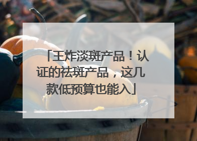 王炸淡斑产品！认证的祛斑产品，这几款低预算也能入