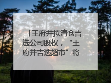 王府井拟清仓吉选公司股权，“王府井吉选超市”将成过去式