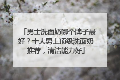 男士洗面奶哪个牌子最好？十大男士顶级洗面奶推荐，清洁能力好