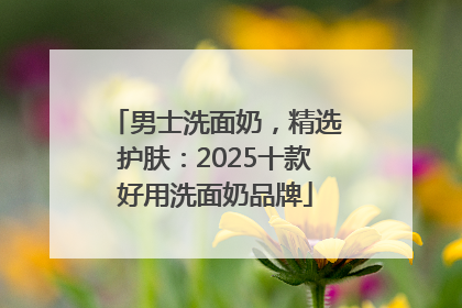 男士洗面奶，精选护肤：2025十款好用洗面奶品牌