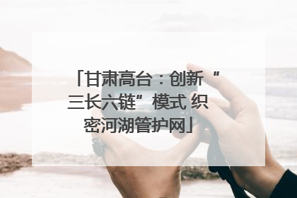 甘肃高台：创新“三长六链”模式 织密河湖管护网