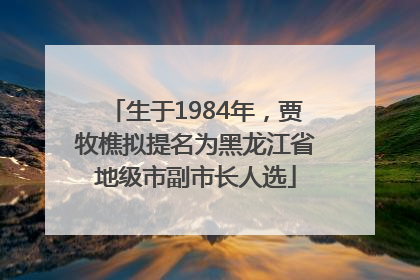 生于1984年，贾牧樵拟提名为黑龙江省地级市副市长人选