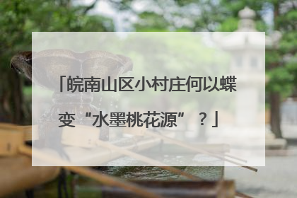 皖南山区小村庄何以蝶变“水墨桃花源”？