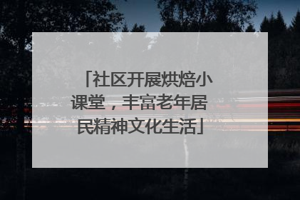 社区开展烘焙小课堂，丰富老年居民精神文化生活