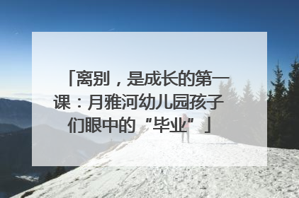 离别，是成长的第一课：月雅河幼儿园孩子们眼中的“毕业”