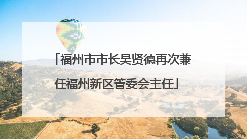 福州市市长吴贤德再次兼任福州新区管委会主任