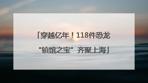 穿越亿年！118件恐龙“镇馆之宝”齐聚上海