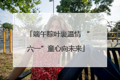 端午粽叶裹温情 “六一”童心向未来