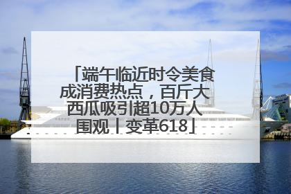 端午临近时令美食成消费热点，百斤大西瓜吸引超10万人围观丨变革618