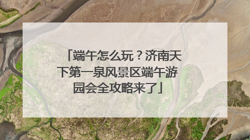 端午怎么玩？济南天下第一泉风景区端午游园会全攻略来了
