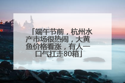 端午节前，杭州水产市场很热闹，大黄鱼价格看涨，有人一口气扛走80箱
