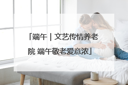端午｜文艺传情养老院 端午敬老爱意浓