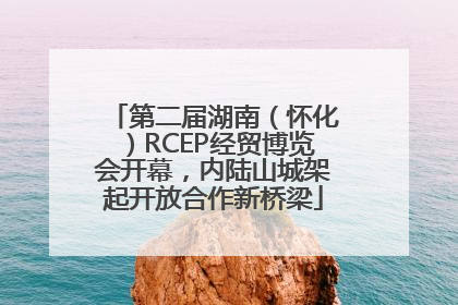第二届湖南（怀化）RCEP经贸博览会开幕，内陆山城架起开放合作新桥梁