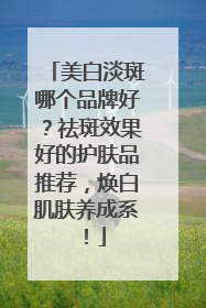 美白淡斑哪个品牌好？祛斑效果好的护肤品推荐，焕白肌肤养成系！