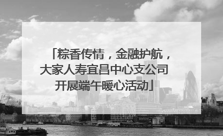 粽香传情，金融护航，大家人寿宜昌中心支公司开展端午暖心活动
