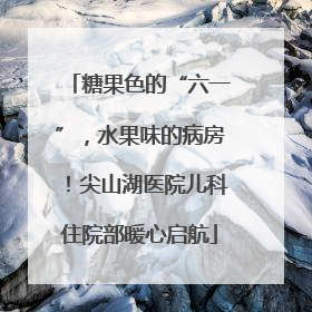 糖果色的“六一”，水果味的病房！尖山湖医院儿科住院部暖心启航