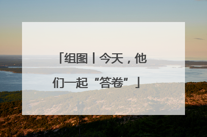 组图丨今天，他们一起“答卷”