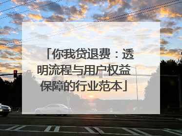 你我贷退费：透明流程与用户权益保障的行业范本
