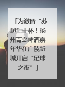 为激情“苏超”干杯！扬州青岛啤酒嘉年华在广陵新城开启“足球之夜”