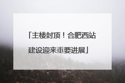 主楼封顶！合肥西站建设迎来重要进展