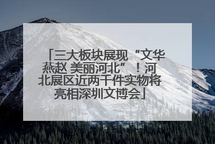 三大板块展现“文华燕赵 美丽河北”！河北展区近两千件实物将亮相深圳文博会