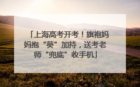 上海高考开考！旗袍妈妈抱“葵”加持，送考老师“兜底”收手机