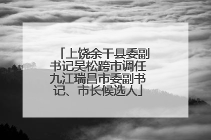 上饶余干县委副书记吴松跨市调任九江瑞昌市委副书记、市长候选人