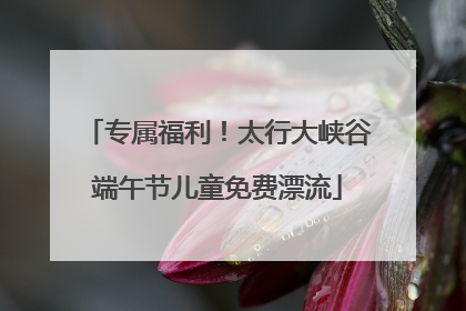 专属福利！太行大峡谷端午节儿童免费漂流