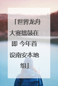 世界龙舟大赛擂鼓在即 今年首设南安本地组