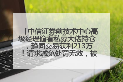 中信证券前技术中心高级经理偷看私募大佬持仓，趋同交易获利213万！请求减免处罚无效，被罚没426万
