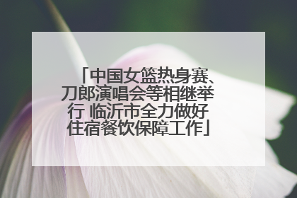 中国女篮热身赛、刀郎演唱会等相继举行 临沂市全力做好住宿餐饮保障工作