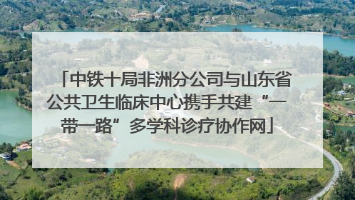 中铁十局非洲分公司与山东省公共卫生临床中心携手共建“一带一路”多学科诊疗协作网