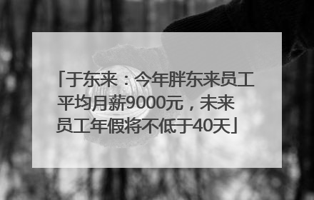 于东来：今年胖东来员工平均月薪9000元，未来员工年假将不低于40天