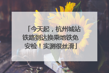 今天起，杭州城站铁路到达换乘地铁免安检！实测很丝滑