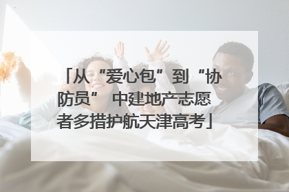 从“爱心包”到“协防员” 中建地产志愿者多措护航天津高考