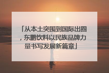 从本土突围到国际出圈，东鹏饮料以民族品牌力量书写发展新篇章