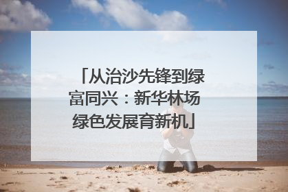 从治沙先锋到绿富同兴：新华林场绿色发展育新机